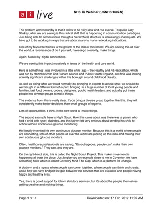 NHS IQ Webinar (UKNHSI1602A)
Page 9 of 18 Downloaded on: 17 Feb 2017 11:02 AM
The problem with hierarchy is that it tends to be very slow and risk averse. To quote Clay
Shirkey, what we are seeing is this radical shift that is happening in communication paradigms.
Just being able to communicate through a hierarchical structure is increasingly inadequate. We
have got to be working in ways that are about many to many networking indications.
One of my favourite themes is the growth of the maker movement. We are seeing this all over
the world, a renaissance of do it yourself, have-a-go creativity, make things.
Again, fuelled by digital connections.
We are seeing this impact massively in terms of the health and care world.
Here is something I was involved in a little while ago – the Healthy and Fit Hackathon, which
was run by Hammersmith and Fulham council and Public Health England, and this was looking
at really significant challenges within this borough around childhood obesity.
As well as doing what we would normally do, bringing in experts to advise what we should do,
we brought in a different kind of expert, bringing in a huge number of local young people and
families, fast food owners, coders, designers, public health leaders, and actually put these
people into diverse groups to make things.
The evidence from this is really clear. If you bring a diverse group together like this, they will
consistently make better decisions than small groups of experts.
Lots of opportunities, I think, in the new world to make things.
The second example here is Night Scout. How this came about was there was a parent who
had a child with type I diabetes, and this father felt very anxious about sending his child to
school without continuous glucose monitoring.
He literally invented his own continuous glucose monitor. Because this is a world where people
are connecting, lots of other people all over the world are picking up this idea and making their
own continuous glucose monitors.
Often, healthcare professionals are saying, "It's outrageous, people can't make their own
glucose monitors." They can, and they are.
On the right-hand side, this is called the Night Scout Project. This maker movement is
happening all over the place. Just to give you an example close to me in Coventry, we have
something here which is called Coventry Mind The Gap, which is a platform for change.
A platform and a space where people can come together, where people can think and create,
about how we have bridged the gap between the services that are available and people having
happy and healthy lives.
Yes, there is good support for it from statutory services, but it's about the people themselves
getting creative and making things.
 
