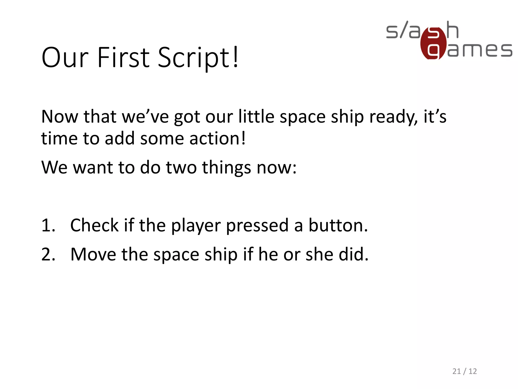Our First Script!
Now that we’ve got our little space ship ready, it’s
time to add some action!
We want to do two things now:
1. Check if the player pressed a button.
2. Move the space ship if he or she did.
21 / 12
 