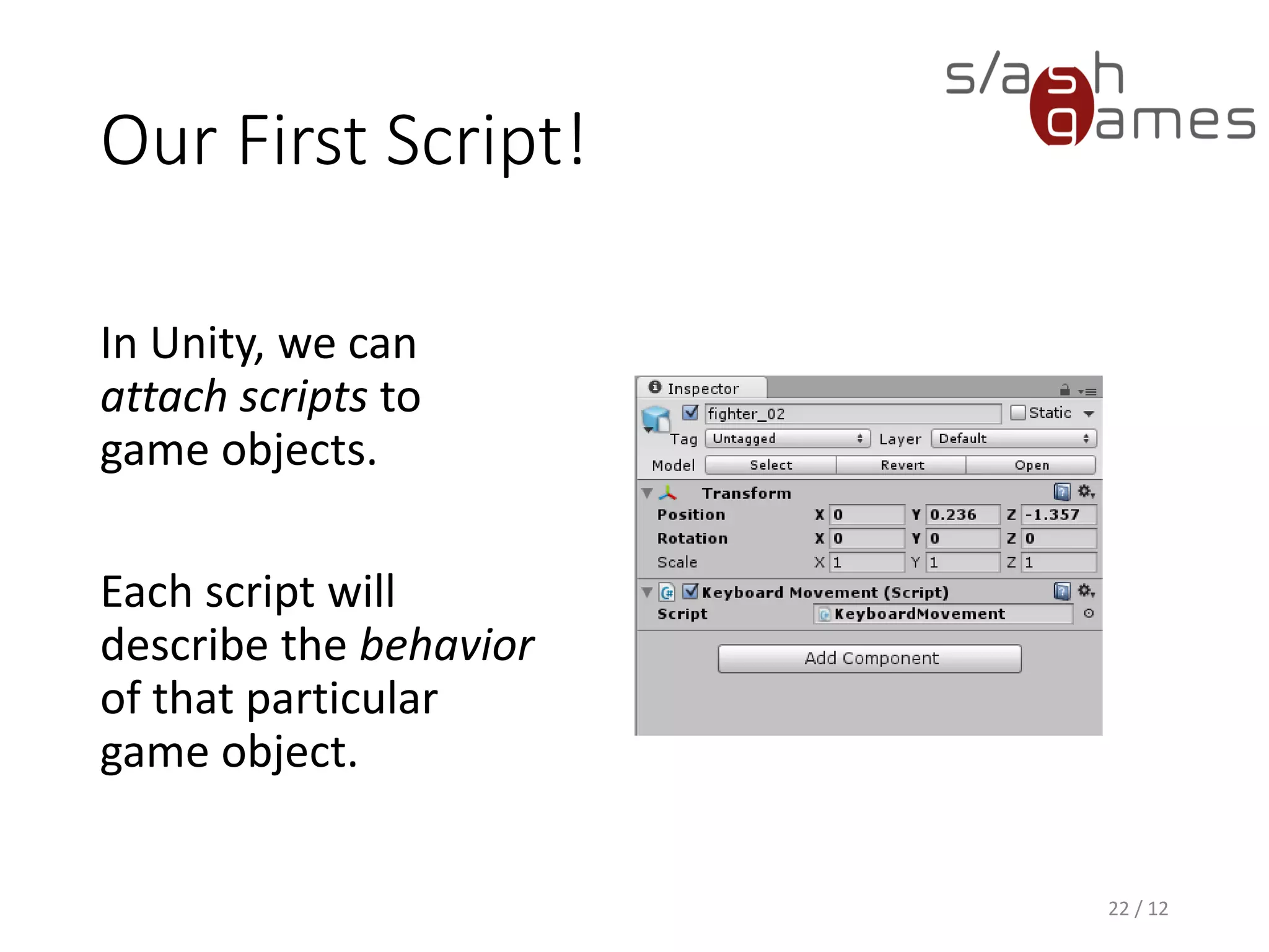 Our First Script!
22 / 12
In Unity, we can
attach scripts to
game objects.
Each script will
describe the behavior
of that particular
game object.
 