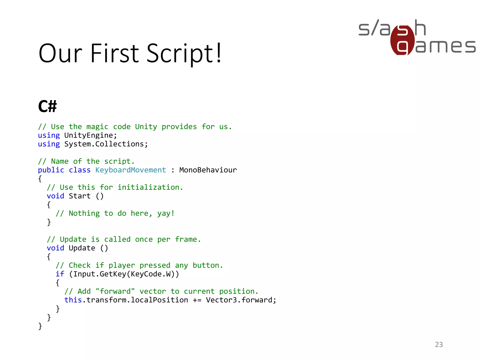 Our First Script!
C#
23
// Use the magic code Unity provides for us.
using UnityEngine;
using System.Collections;
// Name of the script.
public class KeyboardMovement : MonoBehaviour
{
// Use this for initialization.
void Start ()
{
// Nothing to do here, yay!
}
// Update is called once per frame.
void Update ()
{
// Check if player pressed any button.
if (Input.GetKey(KeyCode.W))
{
// Add "forward" vector to current position.
this.transform.localPosition += Vector3.forward;
}
}
}
 