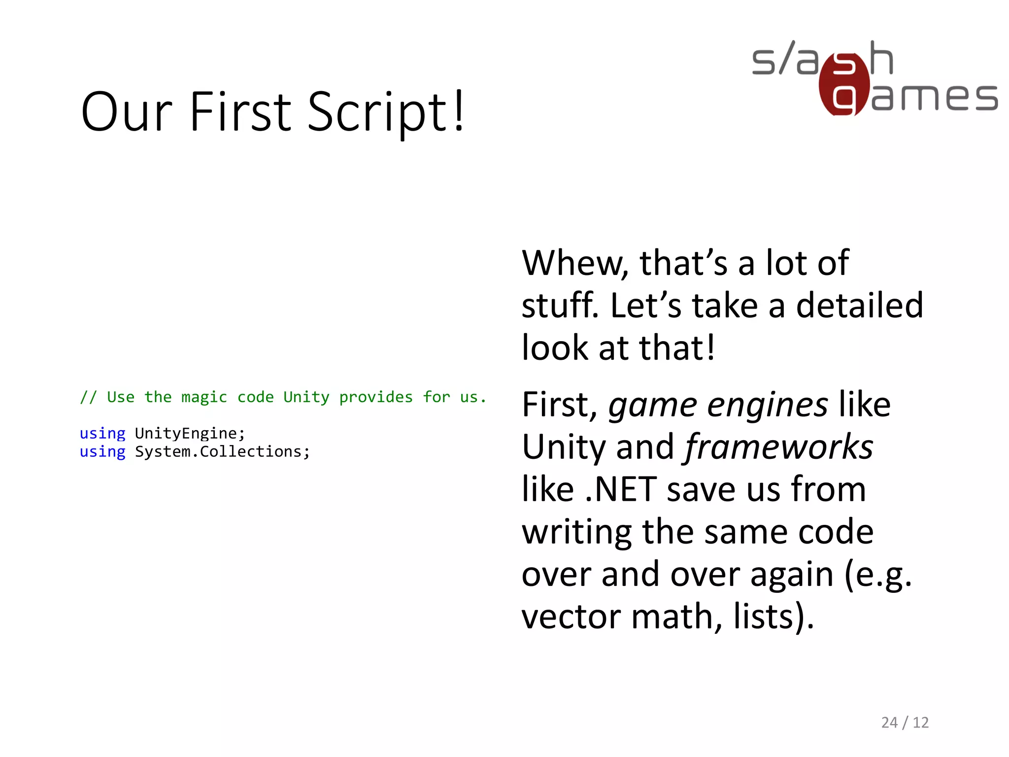 Our First Script!
// Use the magic code Unity provides for us.
using UnityEngine;
using System.Collections;
Whew, that’s a lot of
stuff. Let’s take a detailed
look at that!
First, game engines like
Unity and frameworks
like .NET save us from
writing the same code
over and over again (e.g.
vector math, lists).
24 / 12
 