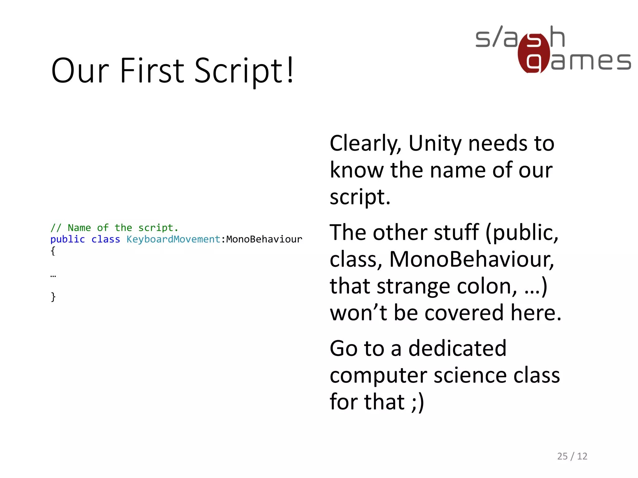 Our First Script!
// Name of the script.
public class KeyboardMovement:MonoBehaviour
{
…
}
Clearly, Unity needs to
know the name of our
script.
The other stuff (public,
class, MonoBehaviour,
that strange colon, …)
won’t be covered here.
Go to a dedicated
computer science class
for that ;)
25 / 12
 