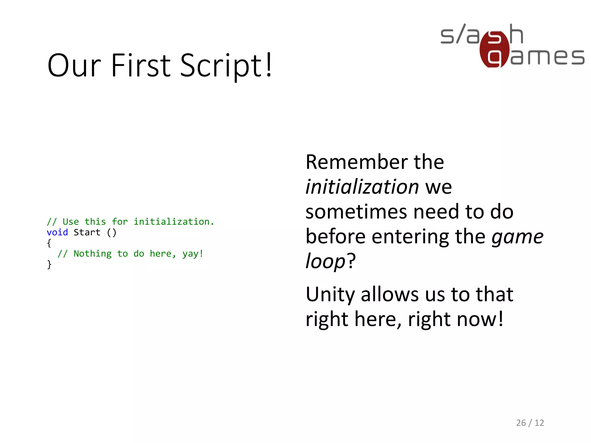 Our First Script!
// Use this for initialization.
void Start ()
{
// Nothing to do here, yay!
}
26 / 12
Remember the
initialization we
sometimes need to do
before entering the game
loop?
Unity allows us to that
right here, right now!
 