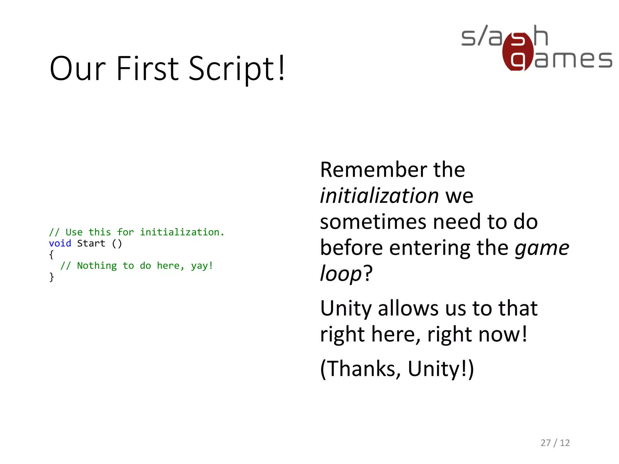 Our First Script!
// Use this for initialization.
void Start ()
{
// Nothing to do here, yay!
}
Remember the
initialization we
sometimes need to do
before entering the game
loop?
Unity allows us to that
right here, right now!
(Thanks, Unity!)
27 / 12
 