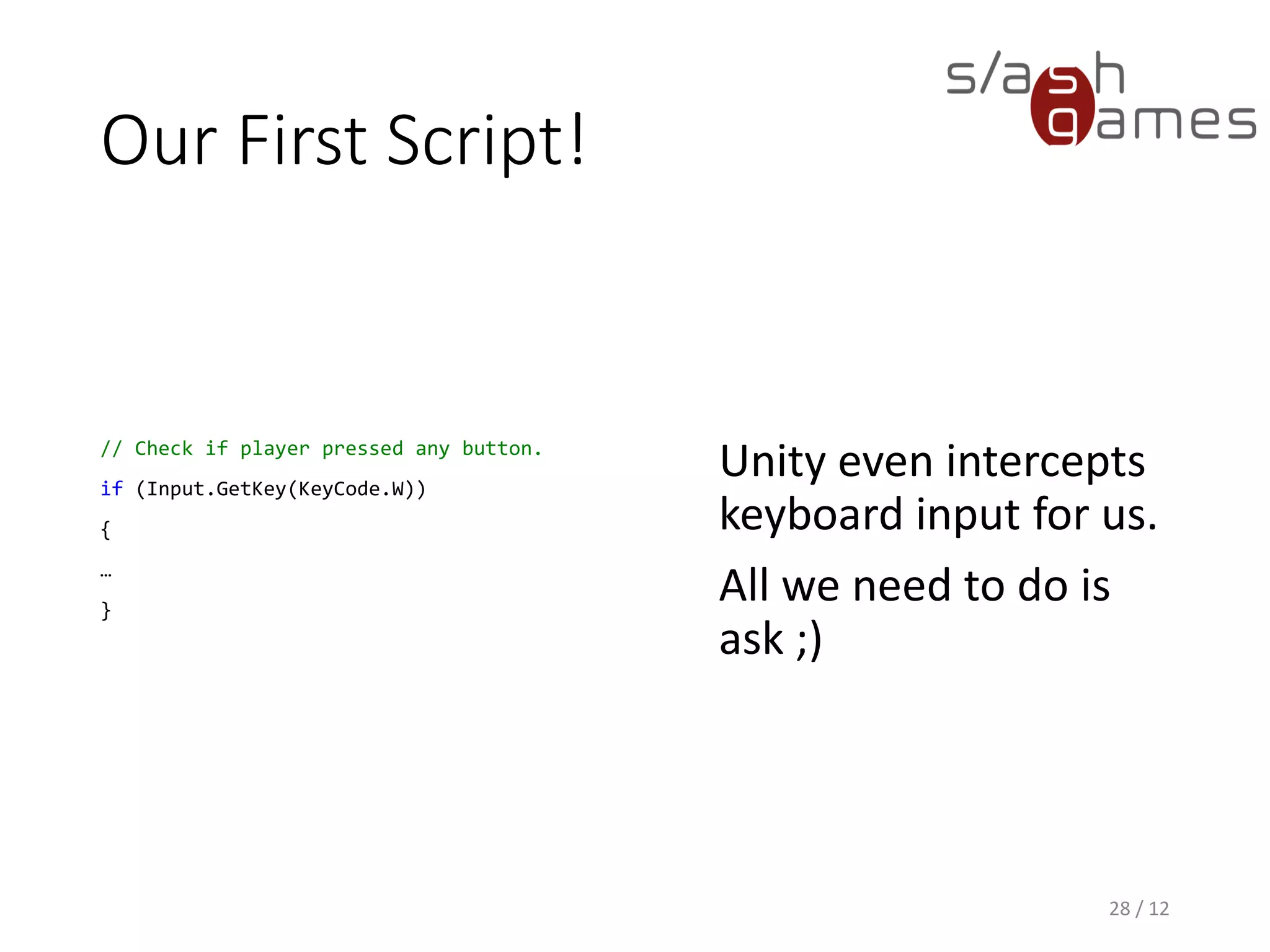 Our First Script!
// Check if player pressed any button.
if (Input.GetKey(KeyCode.W))
{
…
}
Unity even intercepts
keyboard input for us.
All we need to do is
ask ;)
28 / 12
 