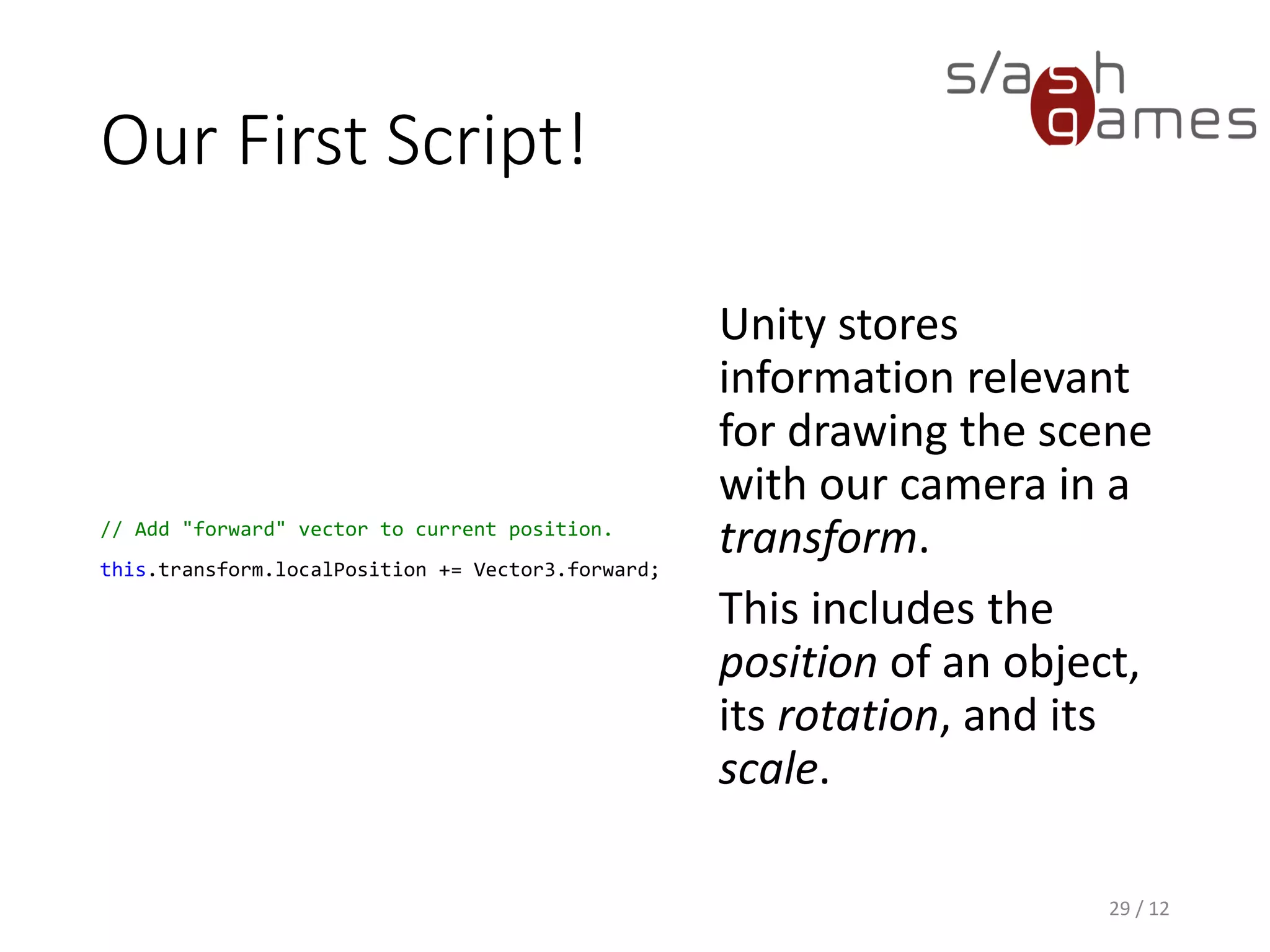 Our First Script!
// Add "forward" vector to current position.
this.transform.localPosition += Vector3.forward;
Unity stores
information relevant
for drawing the scene
with our camera in a
transform.
This includes the
position of an object,
its rotation, and its
scale.
29 / 12
 
