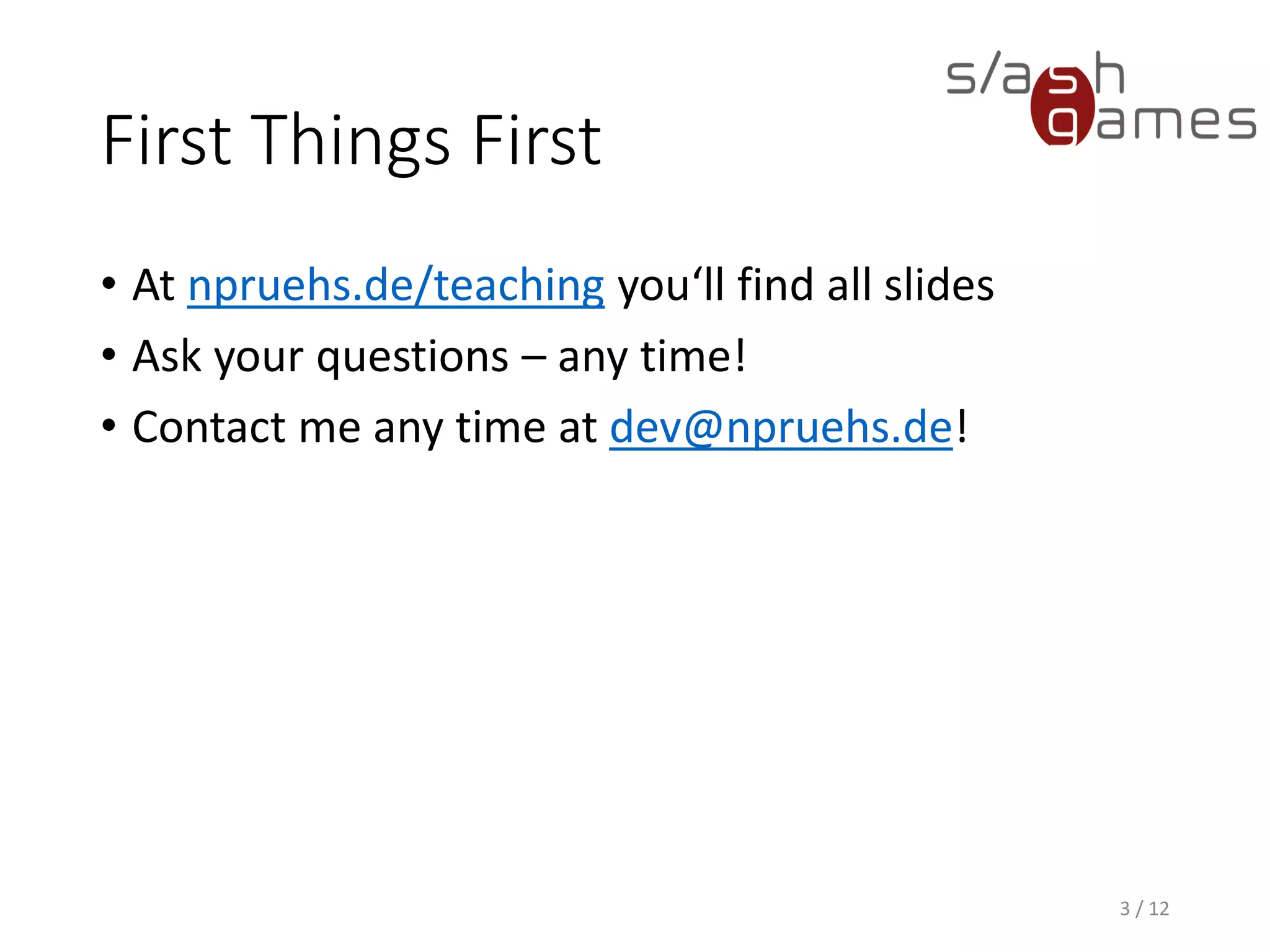 First Things First
• At npruehs.de/teaching you‘ll find all slides
• Ask your questions – any time!
• Contact me any time at dev@npruehs.de!
3 / 12
 