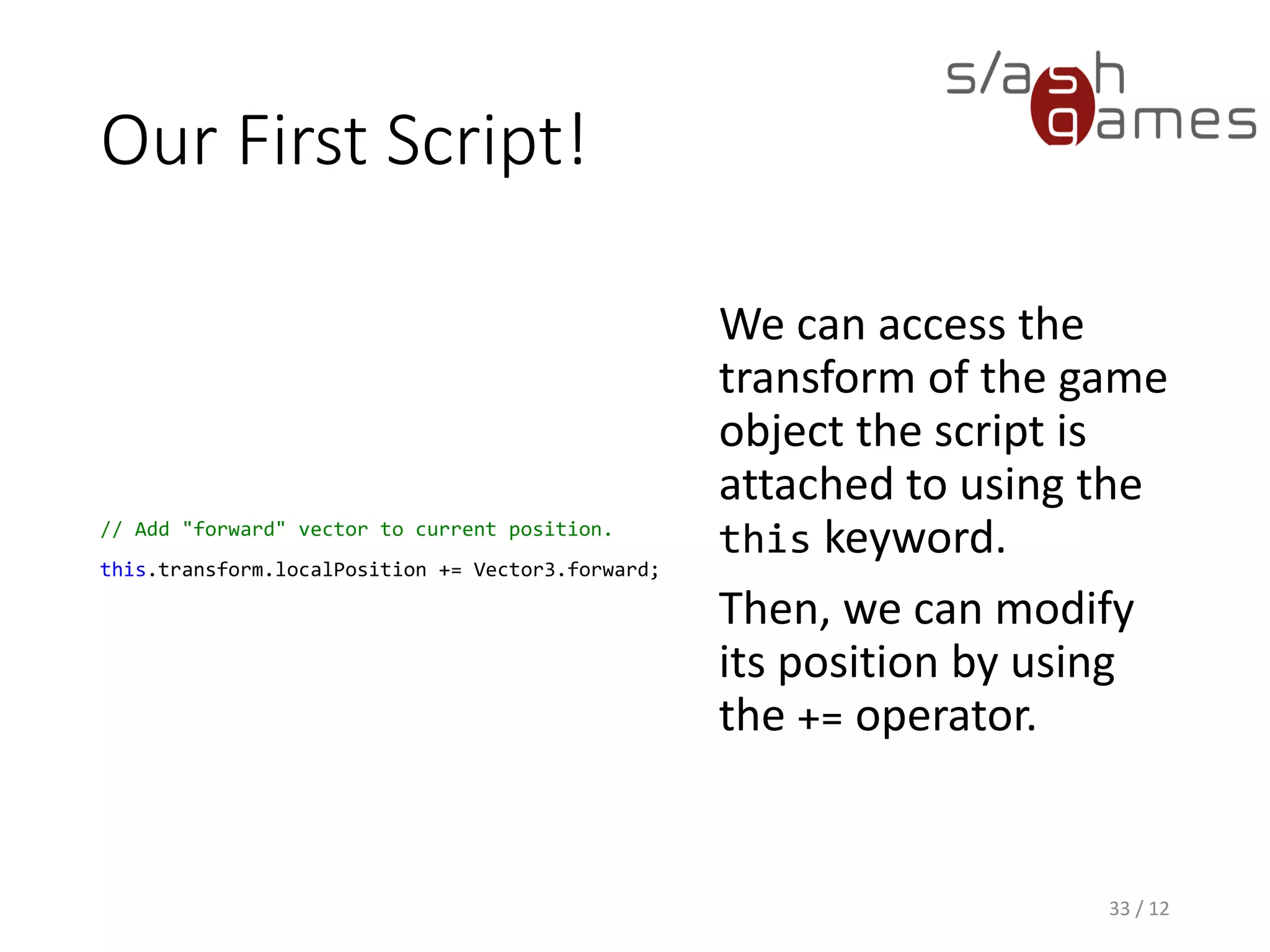 Our First Script!
// Add "forward" vector to current position.
this.transform.localPosition += Vector3.forward;
We can access the
transform of the game
object the script is
attached to using the
this keyword.
Then, we can modify
its position by using
the += operator.
33 / 12
 