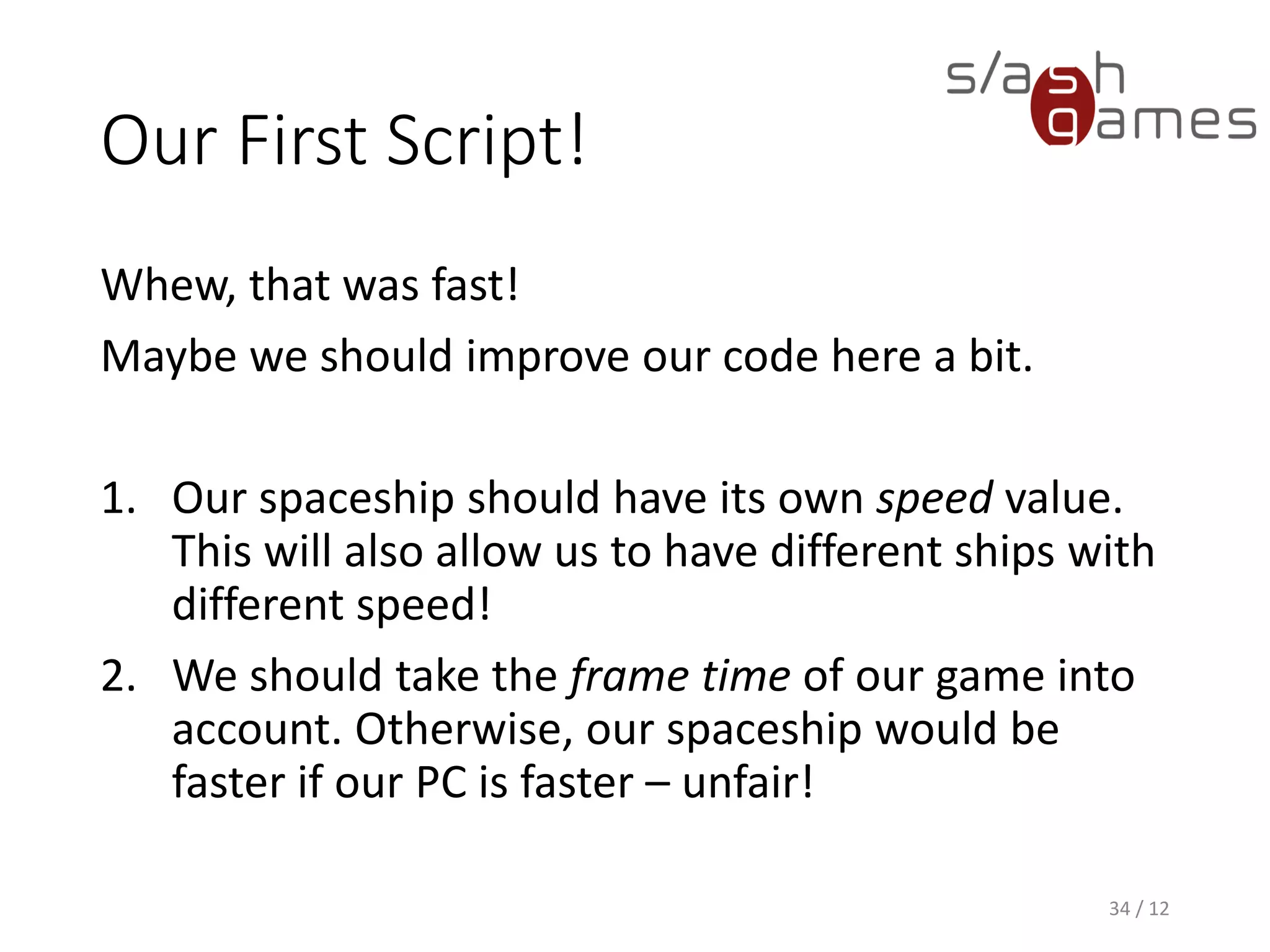Our First Script!
Whew, that was fast!
Maybe we should improve our code here a bit.
1. Our spaceship should have its own speed value.
This will also allow us to have different ships with
different speed!
2. We should take the frame time of our game into
account. Otherwise, our spaceship would be
faster if our PC is faster – unfair!
34 / 12
 