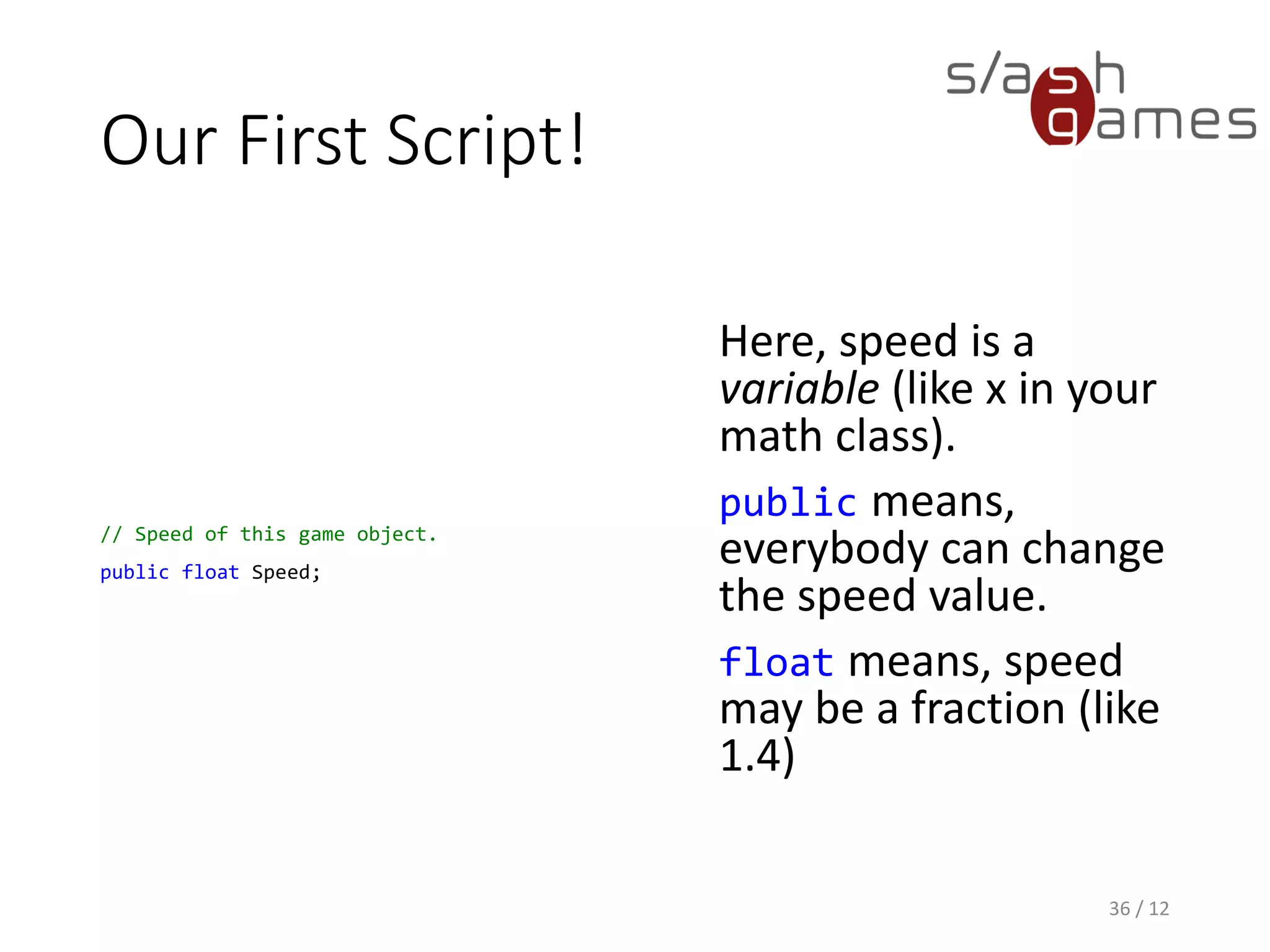 Our First Script!
// Speed of this game object.
public float Speed;
Here, speed is a
variable (like x in your
math class).
public means,
everybody can change
the speed value.
float means, speed
may be a fraction (like
1.4)
36 / 12
 