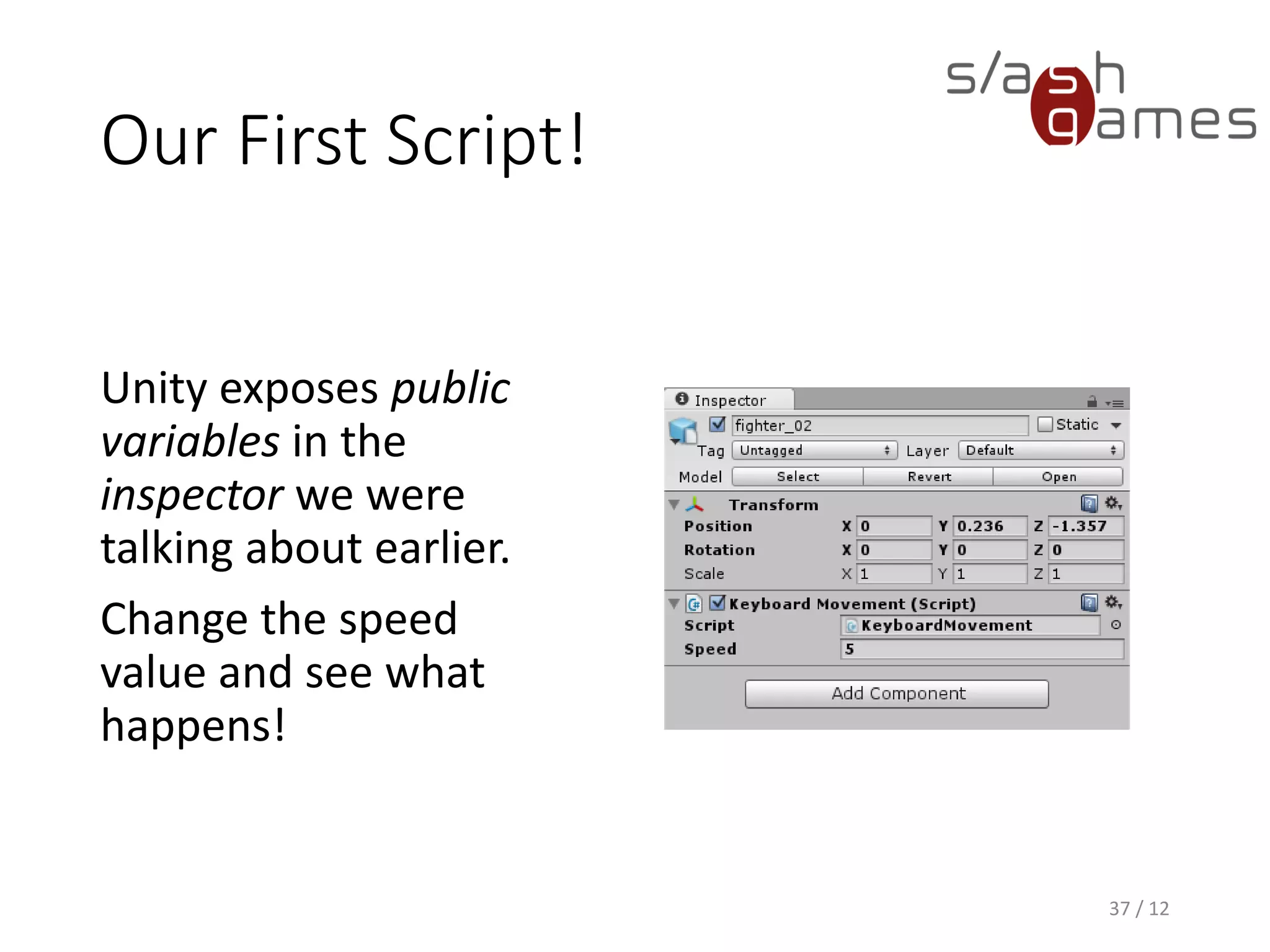 Our First Script!
37 / 12
Unity exposes public
variables in the
inspector we were
talking about earlier.
Change the speed
value and see what
happens!
 