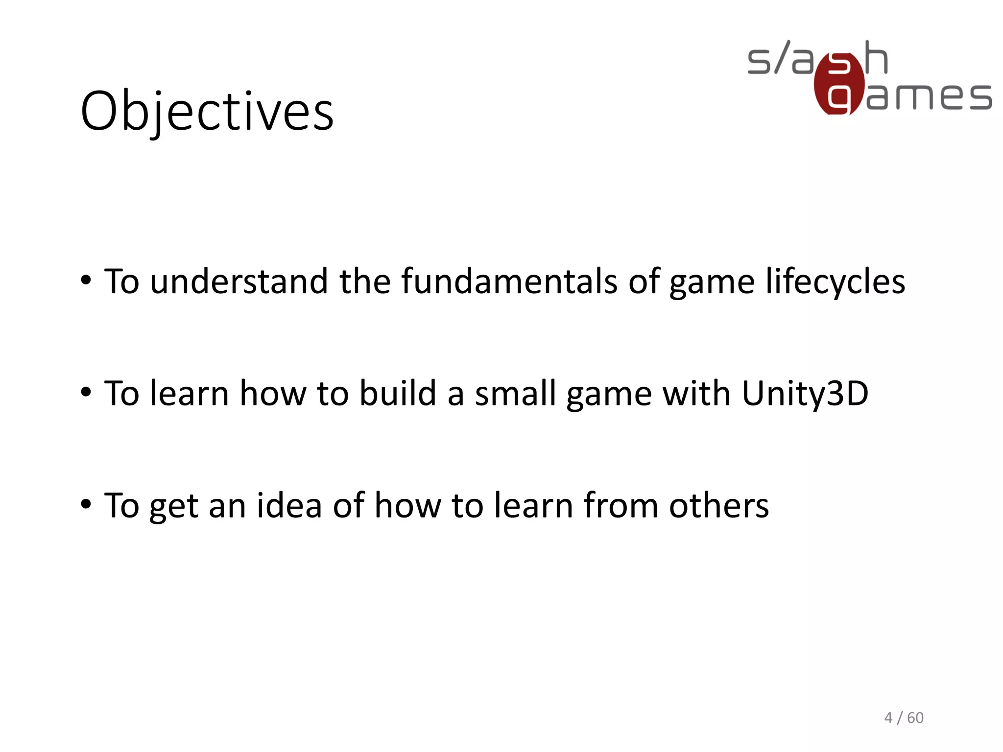 Objectives
• To understand the fundamentals of game lifecycles
• To learn how to build a small game with Unity3D
• To get an idea of how to learn from others
4 / 60
 