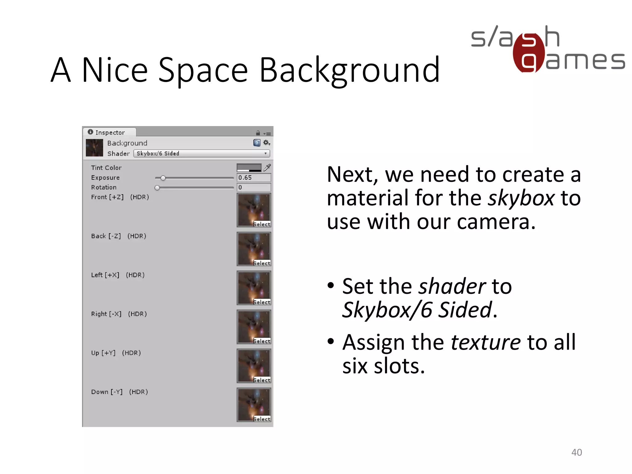A Nice Space Background
Next, we need to create a
material for the skybox to
use with our camera.
• Set the shader to
Skybox/6 Sided.
• Assign the texture to all
six slots.
40
 
