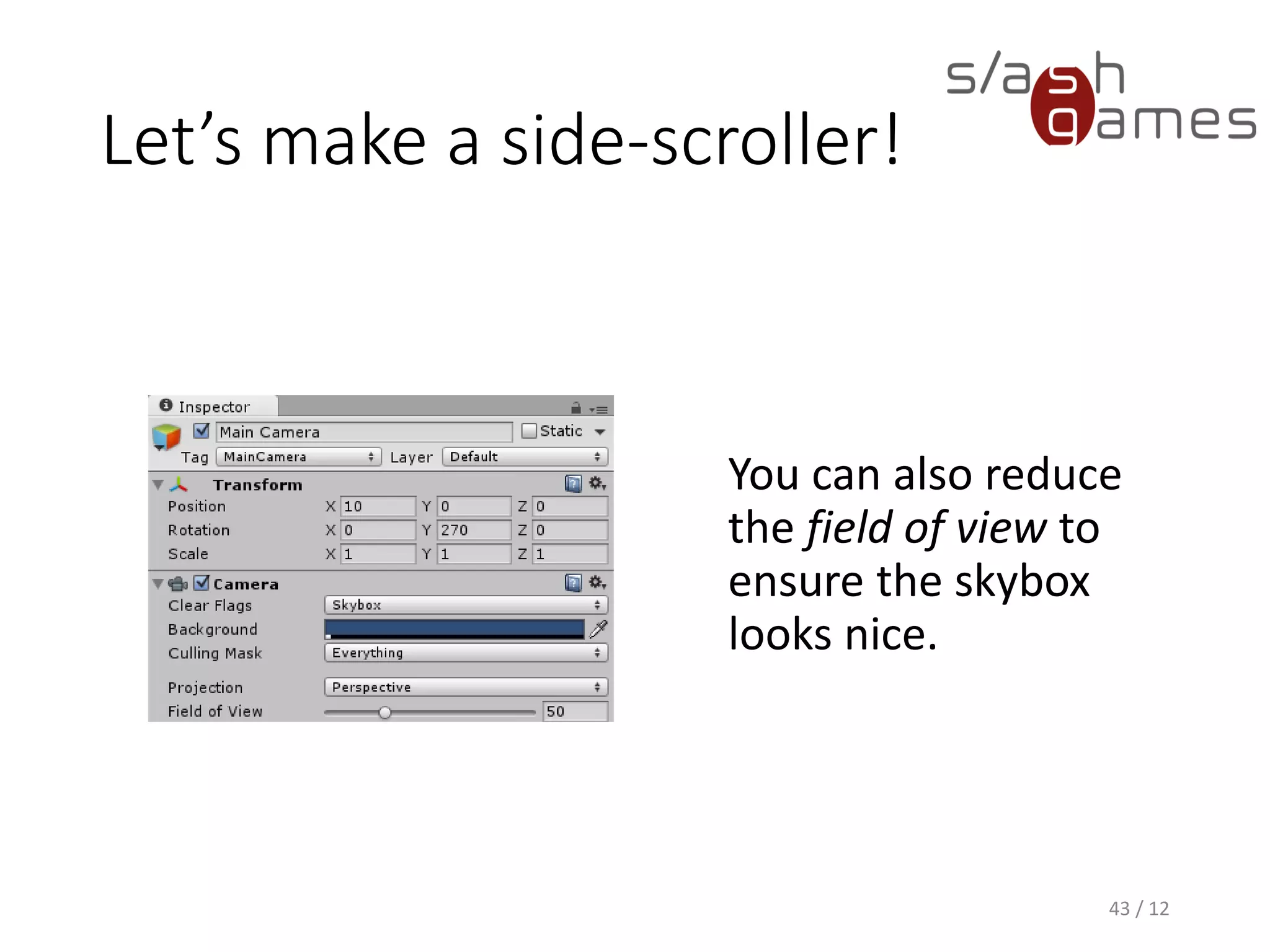 Let’s make a side-scroller!
You can also reduce
the field of view to
ensure the skybox
looks nice.
43 / 12
 