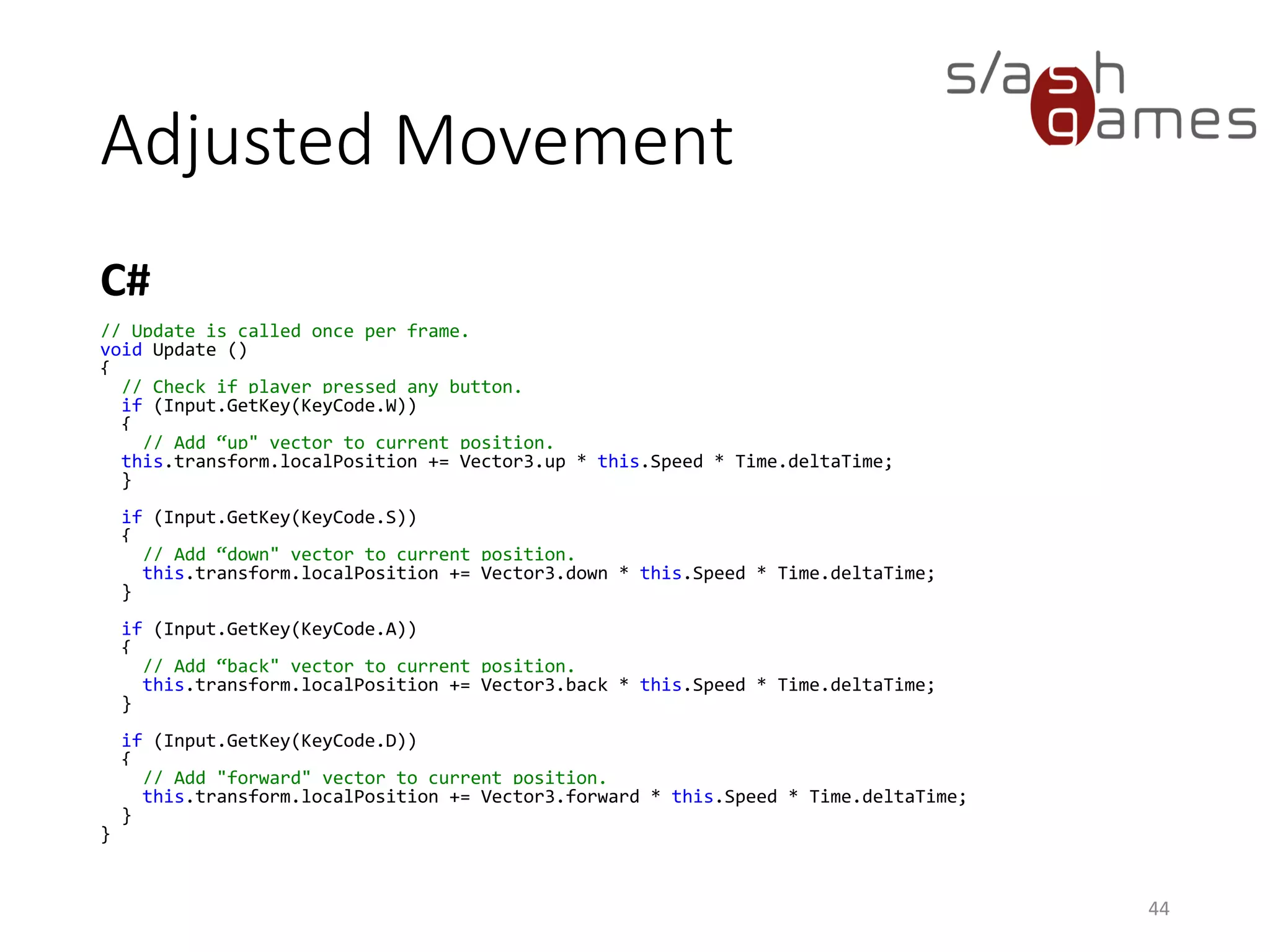 Adjusted Movement
C#
44
// Update is called once per frame.
void Update ()
{
// Check if player pressed any button.
if (Input.GetKey(KeyCode.W))
{
// Add “up" vector to current position.
this.transform.localPosition += Vector3.up * this.Speed * Time.deltaTime;
}
if (Input.GetKey(KeyCode.S))
{
// Add “down" vector to current position.
this.transform.localPosition += Vector3.down * this.Speed * Time.deltaTime;
}
if (Input.GetKey(KeyCode.A))
{
// Add “back" vector to current position.
this.transform.localPosition += Vector3.back * this.Speed * Time.deltaTime;
}
if (Input.GetKey(KeyCode.D))
{
// Add "forward" vector to current position.
this.transform.localPosition += Vector3.forward * this.Speed * Time.deltaTime;
}
}
 