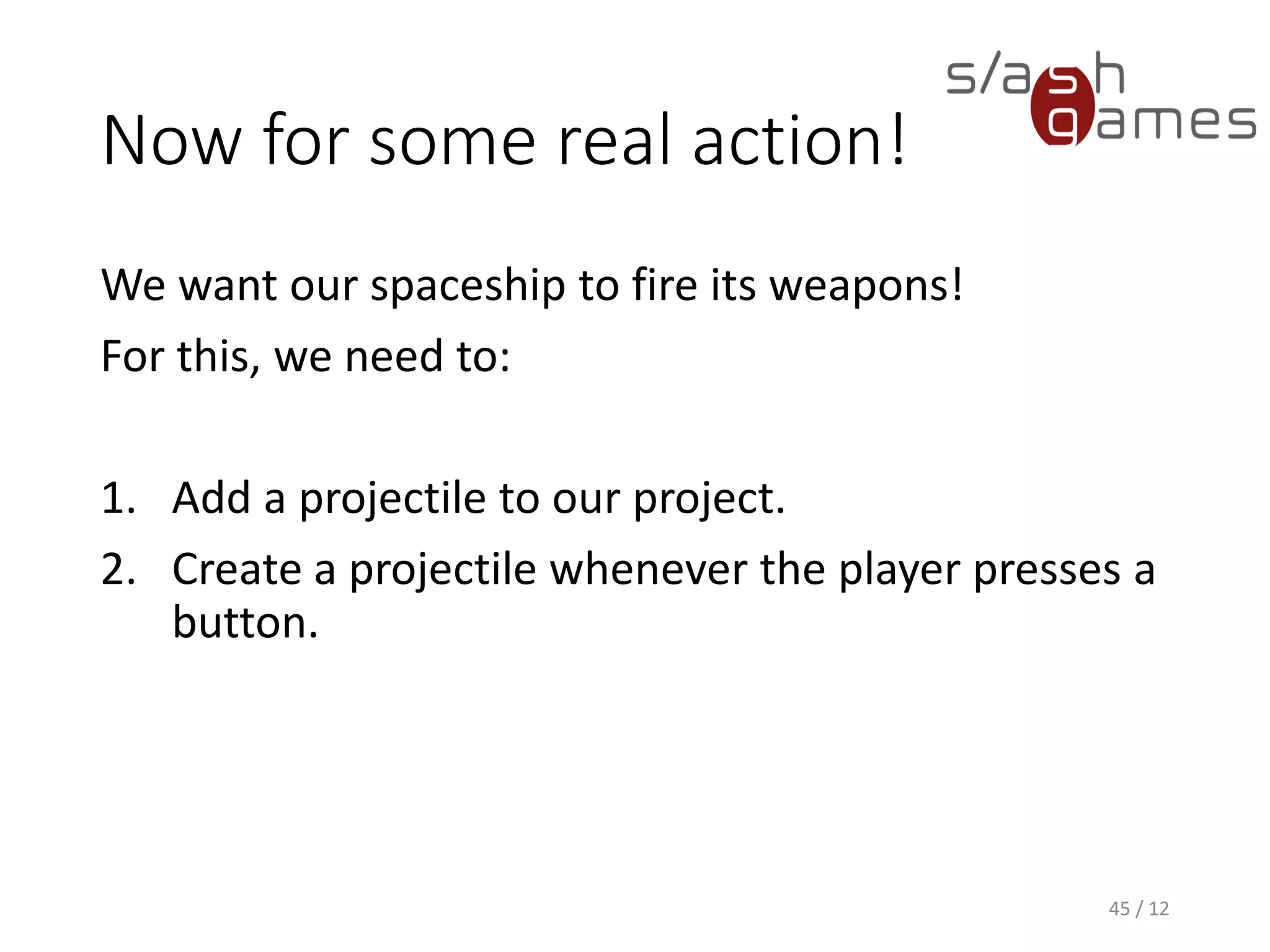 Now for some real action!
We want our spaceship to fire its weapons!
For this, we need to:
1. Add a projectile to our project.
2. Create a projectile whenever the player presses a
button.
45 / 12
 