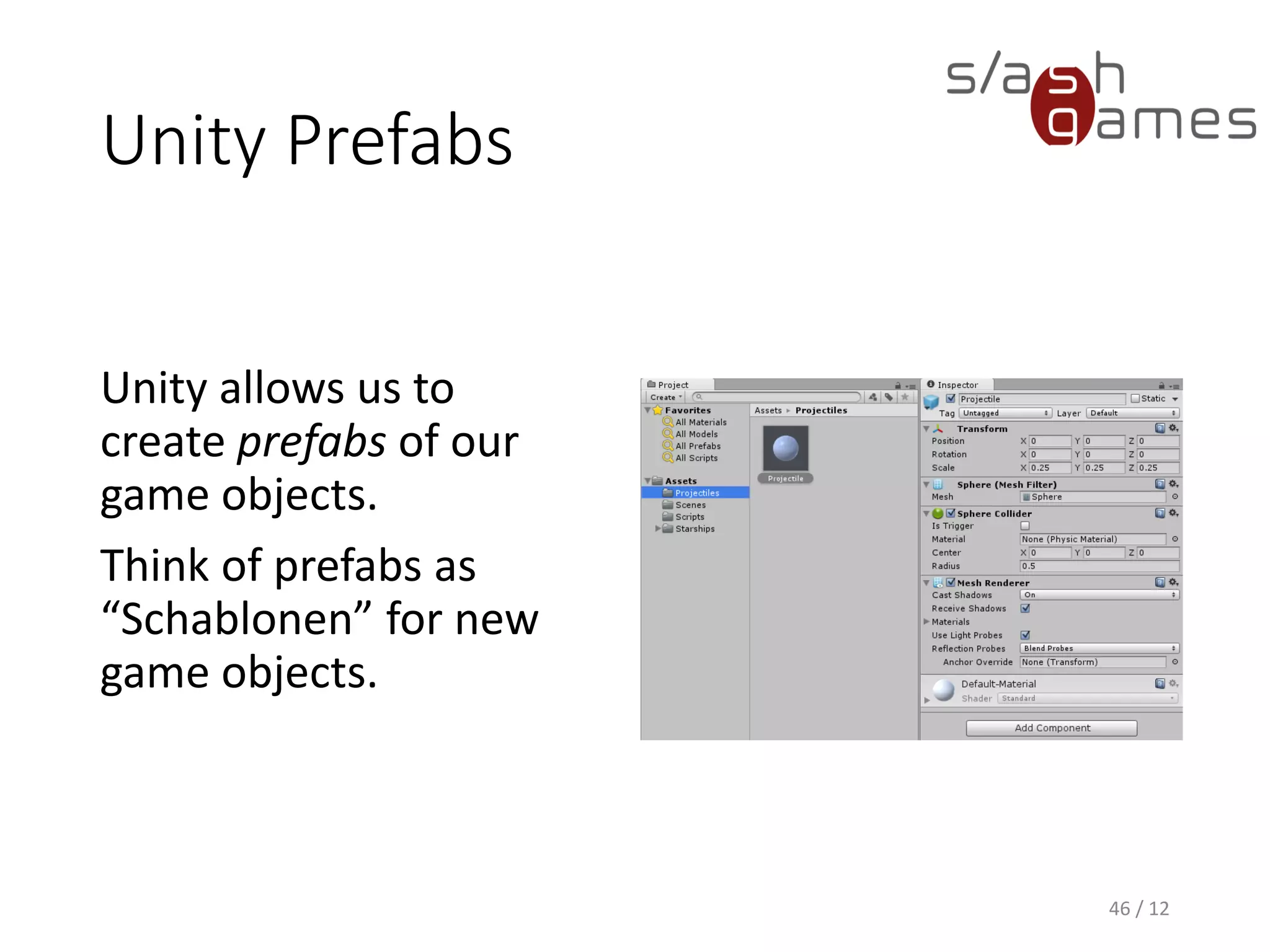 Unity Prefabs
46 / 12
Unity allows us to
create prefabs of our
game objects.
Think of prefabs as
“Schablonen” for new
game objects.
 