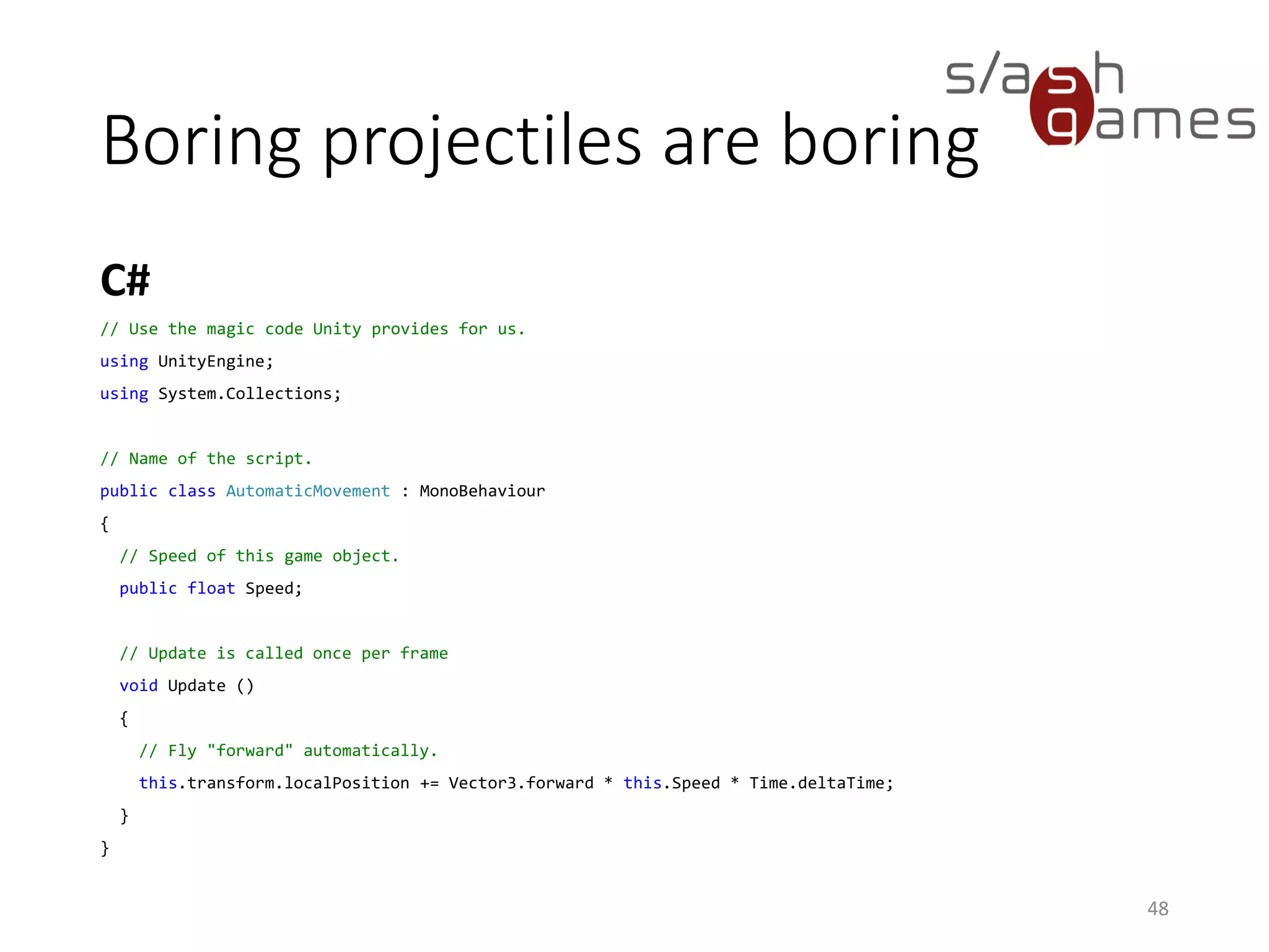 Boring projectiles are boring
C#
48
// Use the magic code Unity provides for us.
using UnityEngine;
using System.Collections;
// Name of the script.
public class AutomaticMovement : MonoBehaviour
{
// Speed of this game object.
public float Speed;
// Update is called once per frame
void Update ()
{
// Fly "forward" automatically.
this.transform.localPosition += Vector3.forward * this.Speed * Time.deltaTime;
}
}
 