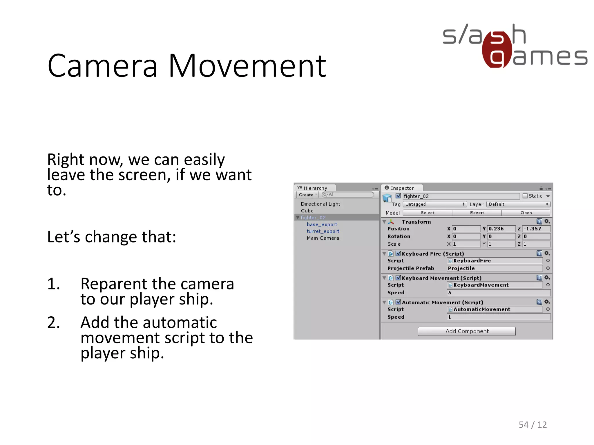 Camera Movement
54 / 12
Right now, we can easily
leave the screen, if we want
to.
Let’s change that:
1. Reparent the camera
to our player ship.
2. Add the automatic
movement script to the
player ship.
 