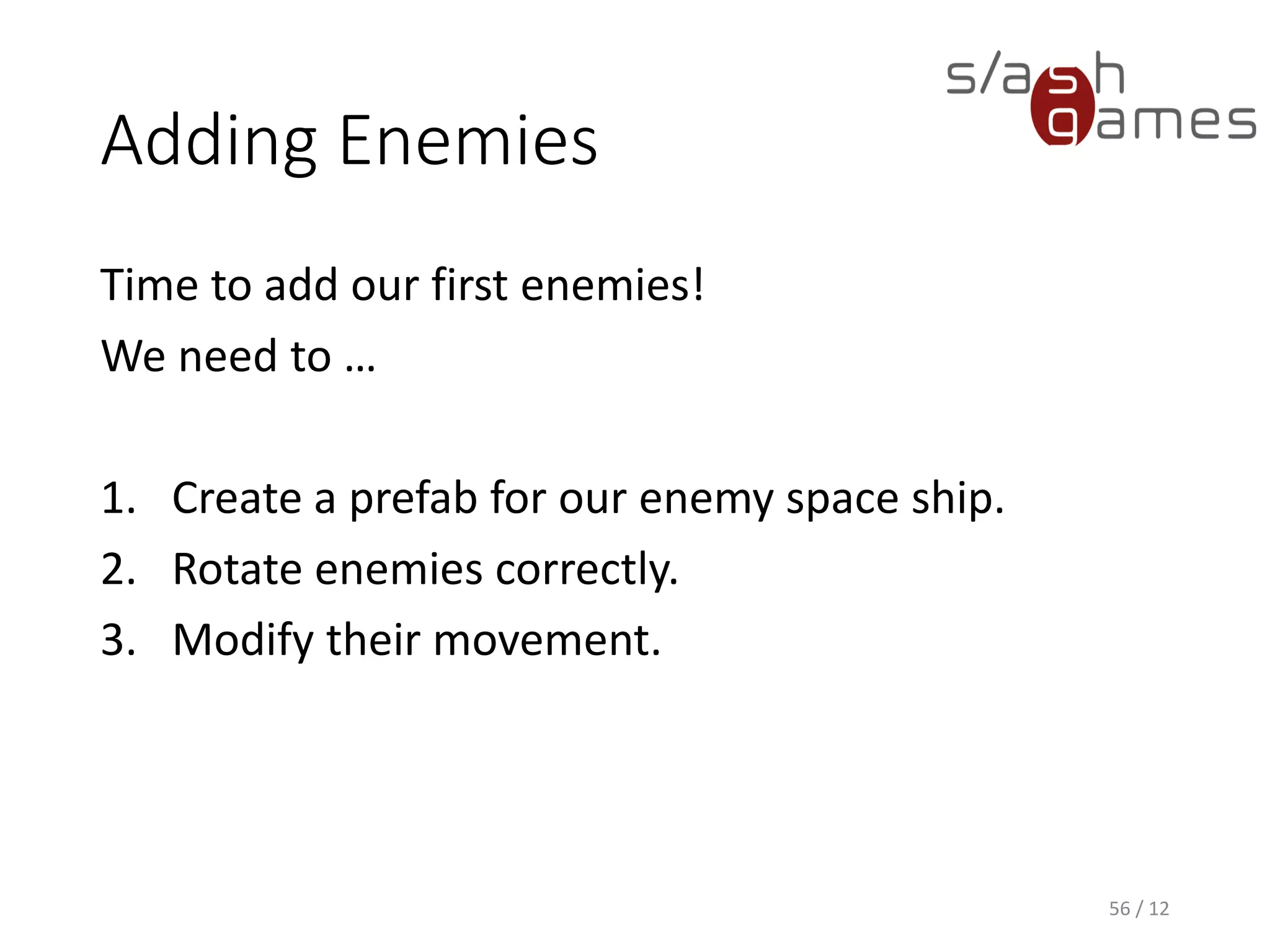 Adding Enemies
Time to add our first enemies!
We need to …
1. Create a prefab for our enemy space ship.
2. Rotate enemies correctly.
3. Modify their movement.
56 / 12
 