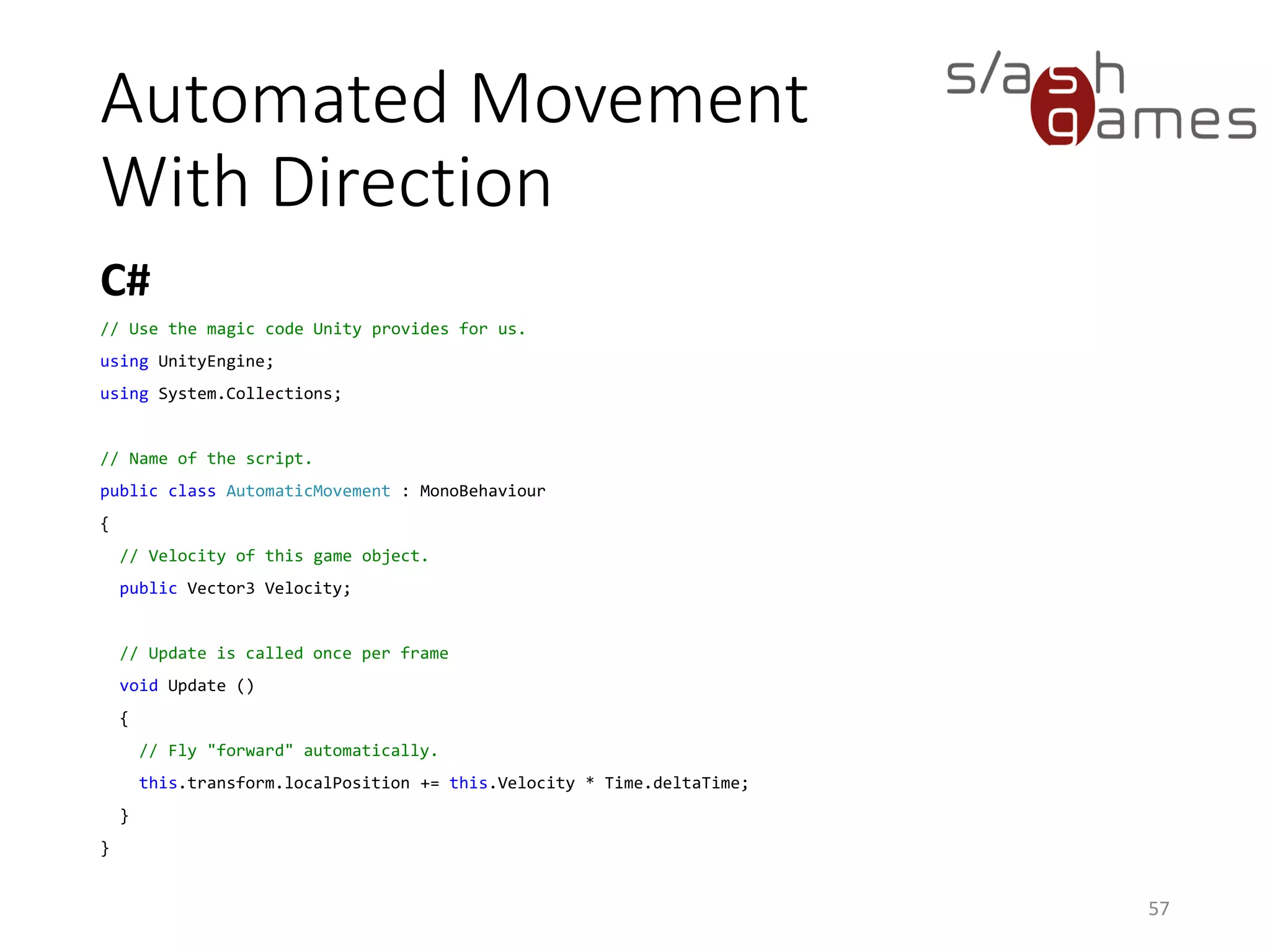 Automated Movement
With Direction
C#
57
// Use the magic code Unity provides for us.
using UnityEngine;
using System.Collections;
// Name of the script.
public class AutomaticMovement : MonoBehaviour
{
// Velocity of this game object.
public Vector3 Velocity;
// Update is called once per frame
void Update ()
{
// Fly "forward" automatically.
this.transform.localPosition += this.Velocity * Time.deltaTime;
}
}
 