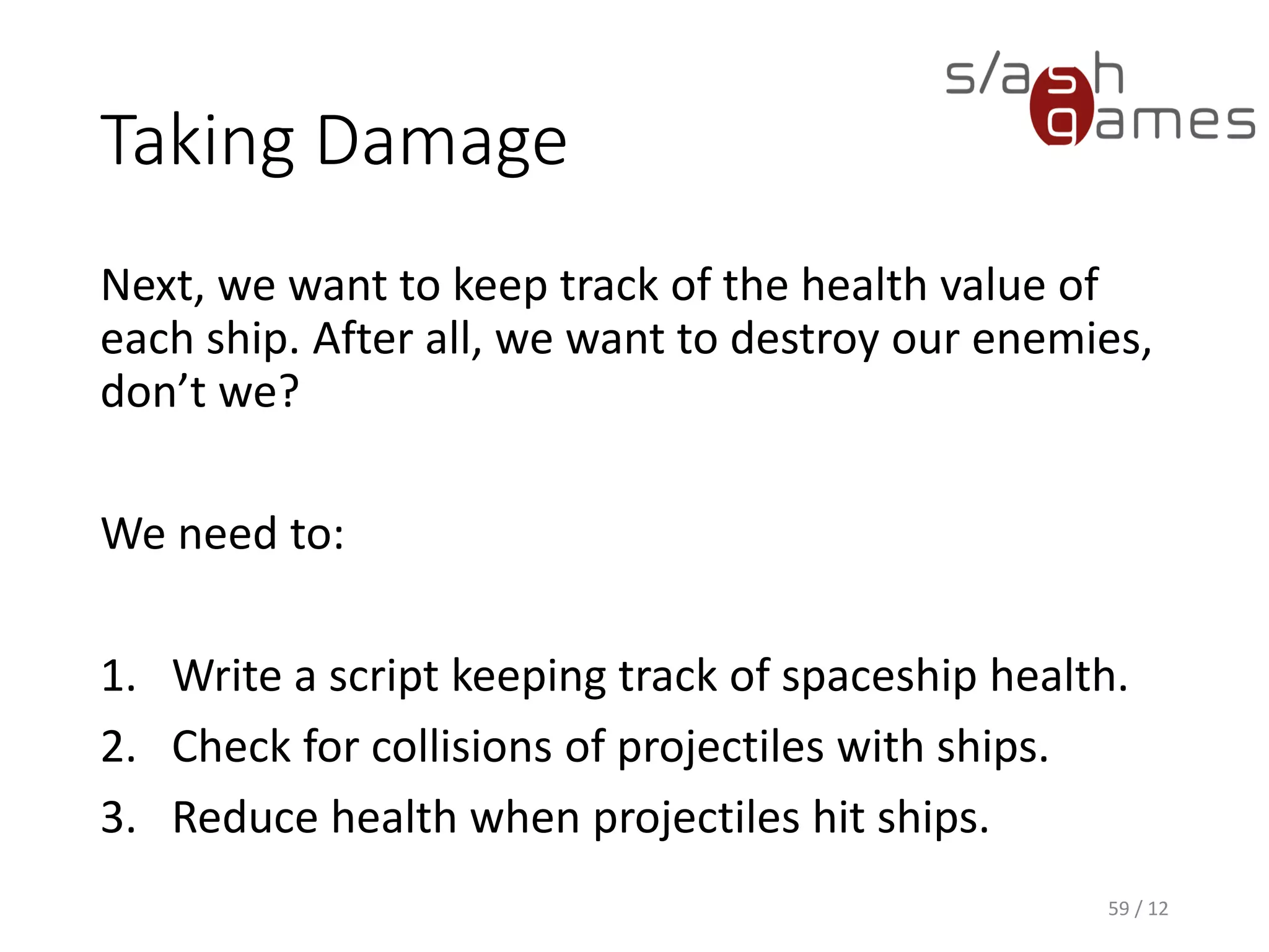Taking Damage
Next, we want to keep track of the health value of
each ship. After all, we want to destroy our enemies,
don’t we?
We need to:
1. Write a script keeping track of spaceship health.
2. Check for collisions of projectiles with ships.
3. Reduce health when projectiles hit ships.
59 / 12
 