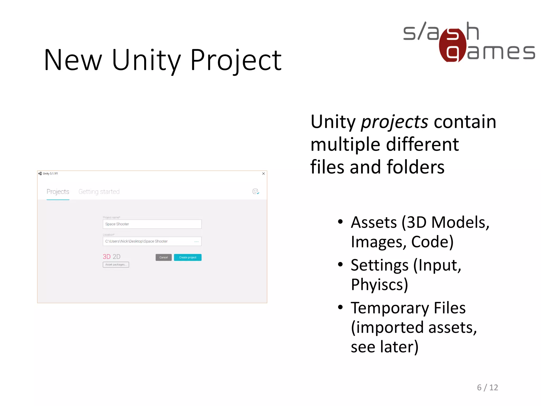 New Unity Project
Unity projects contain
multiple different
files and folders
• Assets (3D Models,
Images, Code)
• Settings (Input,
Phyiscs)
• Temporary Files
(imported assets,
see later)
6 / 12
 