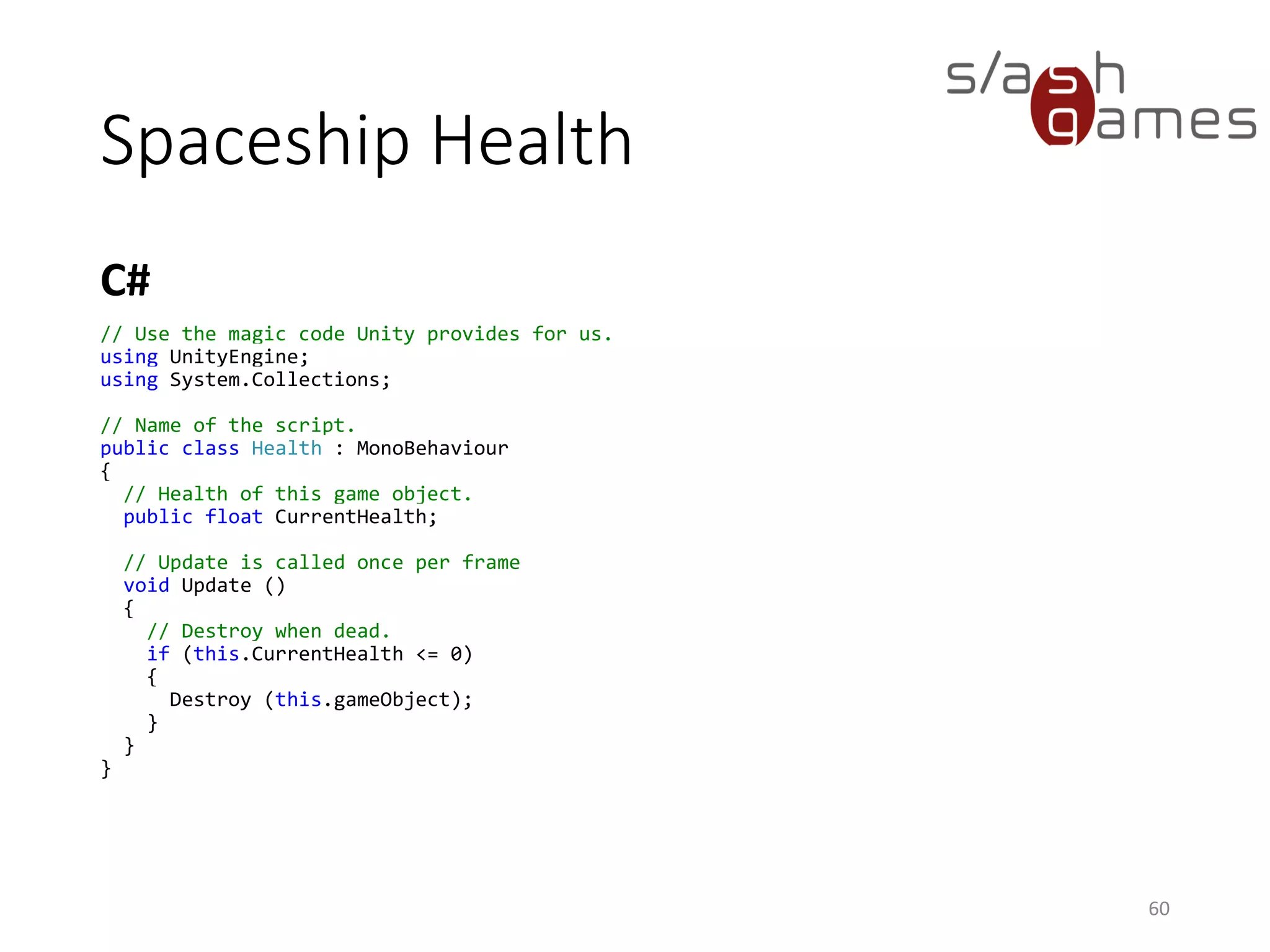 Spaceship Health
C#
60
// Use the magic code Unity provides for us.
using UnityEngine;
using System.Collections;
// Name of the script.
public class Health : MonoBehaviour
{
// Health of this game object.
public float CurrentHealth;
// Update is called once per frame
void Update ()
{
// Destroy when dead.
if (this.CurrentHealth <= 0)
{
Destroy (this.gameObject);
}
}
}
 