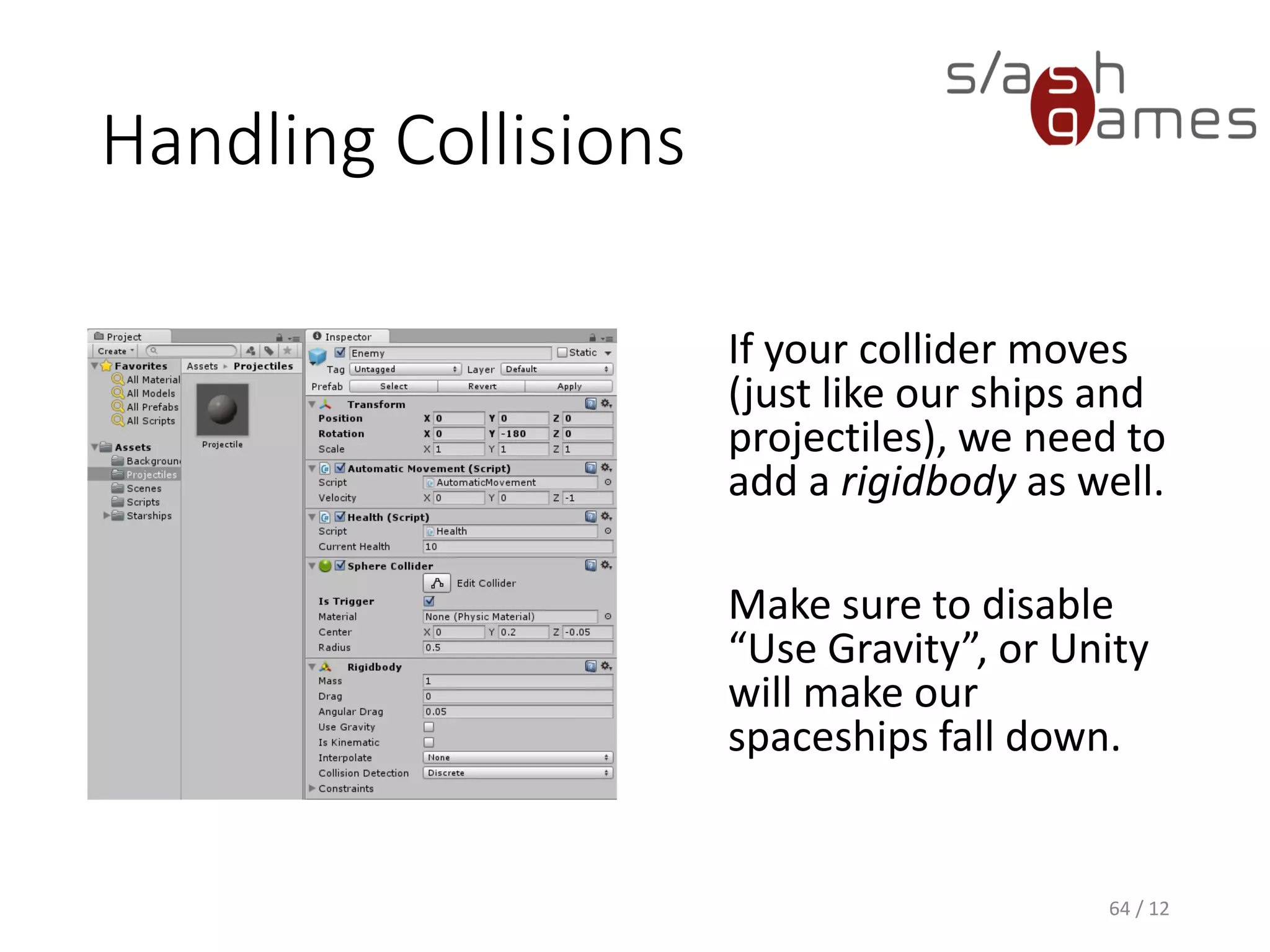 Handling Collisions
If your collider moves
(just like our ships and
projectiles), we need to
add a rigidbody as well.
Make sure to disable
“Use Gravity”, or Unity
will make our
spaceships fall down.
64 / 12
 