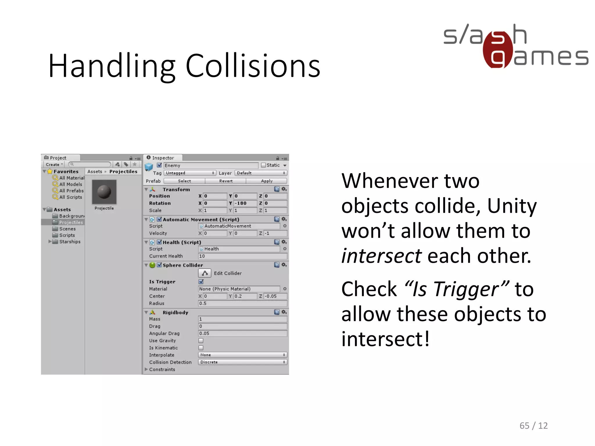 Handling Collisions
Whenever two
objects collide, Unity
won’t allow them to
intersect each other.
Check “Is Trigger” to
allow these objects to
intersect!
65 / 12
 