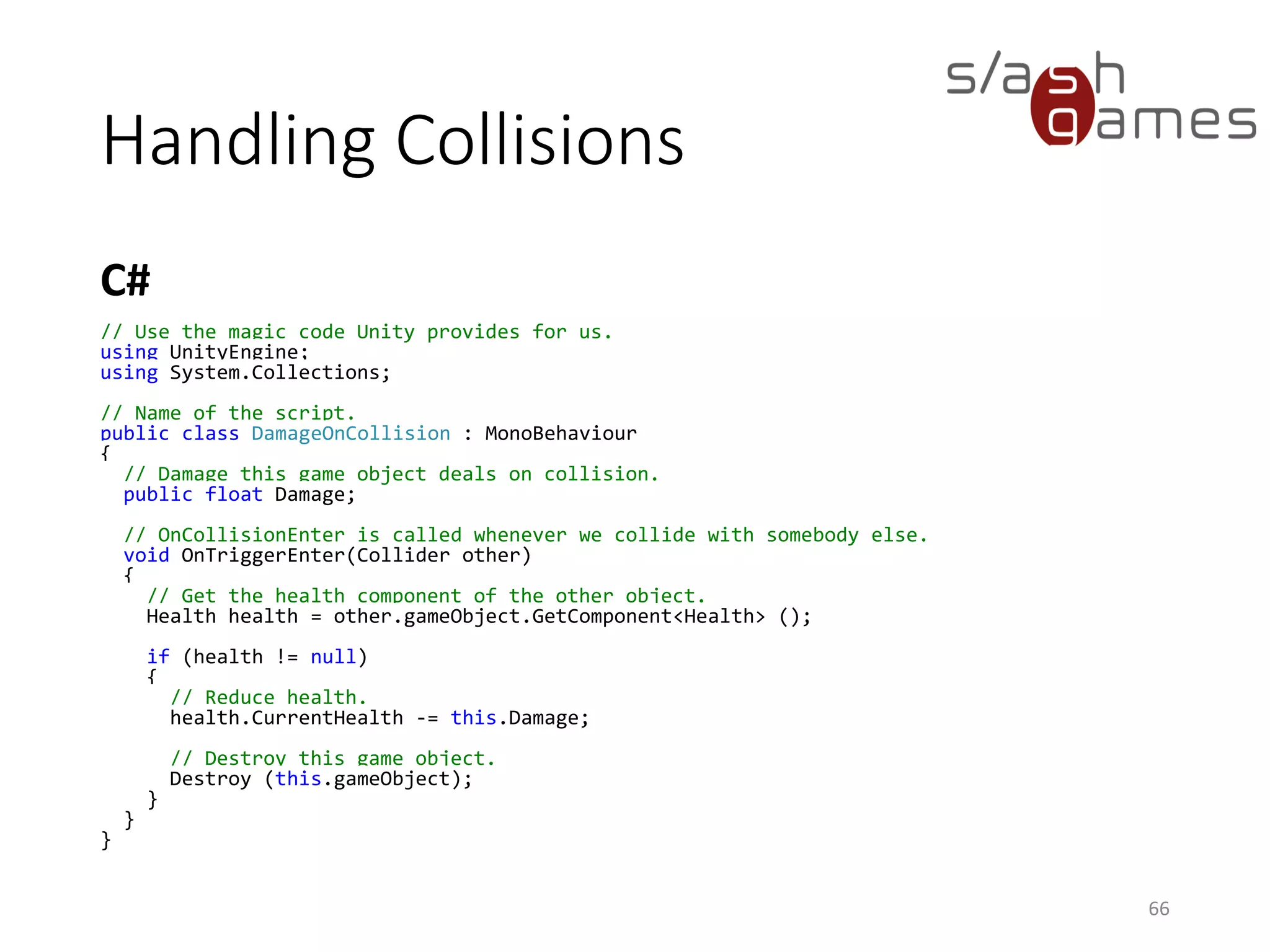 Handling Collisions
C#
66
// Use the magic code Unity provides for us.
using UnityEngine;
using System.Collections;
// Name of the script.
public class DamageOnCollision : MonoBehaviour
{
// Damage this game object deals on collision.
public float Damage;
// OnCollisionEnter is called whenever we collide with somebody else.
void OnTriggerEnter(Collider other)
{
// Get the health component of the other object.
Health health = other.gameObject.GetComponent<Health> ();
if (health != null)
{
// Reduce health.
health.CurrentHealth -= this.Damage;
// Destroy this game object.
Destroy (this.gameObject);
}
}
}
 