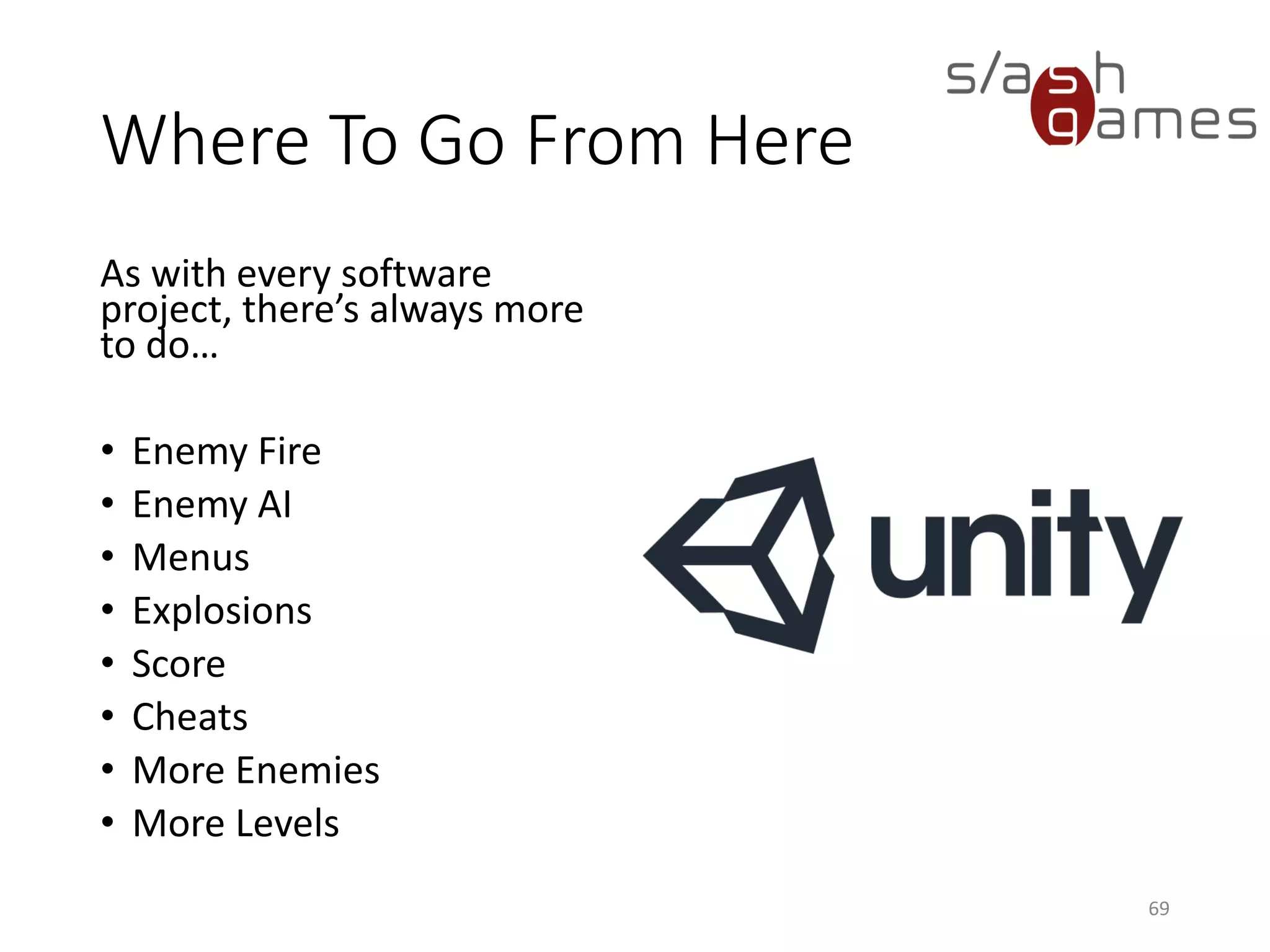 Where To Go From Here
As with every software
project, there’s always more
to do…
• Enemy Fire
• Enemy AI
• Menus
• Explosions
• Score
• Cheats
• More Enemies
• More Levels
69
 