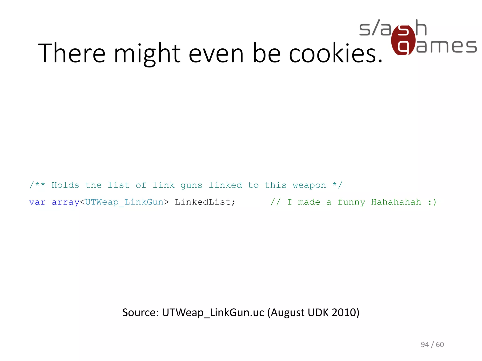 There might even be cookies.
94 / 60
Source: UTWeap_LinkGun.uc (August UDK 2010)
/** Holds the list of link guns linked to this weapon */
var array<UTWeap_LinkGun> LinkedList; // I made a funny Hahahahah :)
 