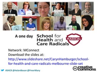 #SHCR @HelenBevan @FreerMary
A one day
Network: MConnect
Download the slides at:
http://www.slideshare.net/CarynHamburger/school-
for-health-and-care-radicals-melbourne-slide-set
 