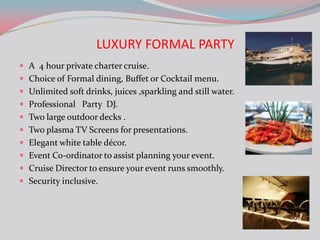 LUXURY FORMAL PARTY
 A 4 hour private charter cruise.
 Choice of Formal dining, Buffet or Cocktail menu.
 Unlimited soft drinks, juices ,sparkling and still water.
 Professional Party DJ.
 Two large outdoor decks .
 Two plasma TV Screens for presentations.
 Elegant white table décor.
 Event Co-ordinator to assist planning your event.
 Cruise Director to ensure your event runs smoothly.
 Security inclusive.
 
