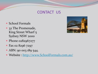 CONTACT US

 School Formals
 32 The Promenade,
    King Street Wharf 5
    Sydney NSW 2000
   Phone 0282967277
   Fax 02 8296 7297
   ABN: 90 003 189 544.
   Website : http://www.SchoolFormals.com.au/
 