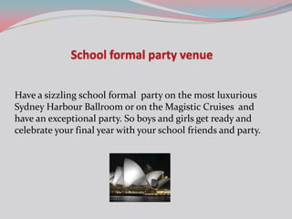 Have a sizzling school formal party on the most luxurious
Sydney Harbour Ballroom or on the Magistic Cruises and
have an exceptional party. So boys and girls get ready and
celebrate your final year with your school friends and party.
 