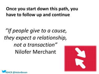 #SHCR @HelenBevan
”If people give to a cause,
they expect a relationship,
not a transaction”
Nilofer Merchant
Once you start down this path, you
have to follow up and continue
 
