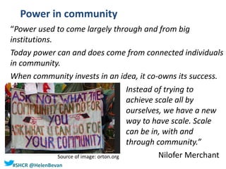 #SHCR @HelenBevan
Power in community
“Power used to come largely through and from big
institutions.
Today power can and does come from connected individuals
in community.
When community invests in an idea, it co-owns its success.
Source of image: orton.org
Instead of trying to
achieve scale all by
ourselves, we have a new
way to have scale. Scale
can be in, with and
through community.”
Nilofer Merchant
 