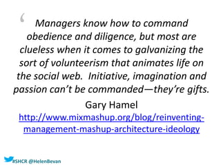#SHCR @HelenBevan
Managers know how to command
obedience and diligence, but most are
clueless when it comes to galvanizing the
sort of volunteerism that animates life on
the social web. Initiative, imagination and
passion can’t be commanded—they’re gifts.
Gary Hamel
http://www.mixmashup.org/blog/reinventing-
management-mashup-architecture-ideology
‘
 