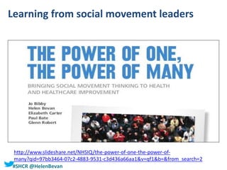 #SHCR @HelenBevan
Learning from social movement leaders
http://www.slideshare.net/NHSIQ/the-power-of-one-the-power-of-
many?qid=97bb3464-07c2-4883-9531-c3d436a66aa1&v=qf1&b=&from_search=2
 