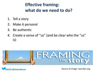 #SHCR @HelenBevan
Effective framing:
what do we need to do?
1. Tell a story
2. Make it personal
3. Be authentic
4. Create a sense of “us” (and be clear who the “us”
is)
Source of image: woccdoc.org
 