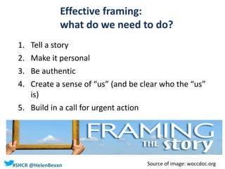 #SHCR @HelenBevan
Effective framing:
what do we need to do?
1. Tell a story
2. Make it personal
3. Be authentic
4. Create a sense of “us” (and be clear who the “us”
is)
5. Build in a call for urgent action
Source of image: woccdoc.org
 