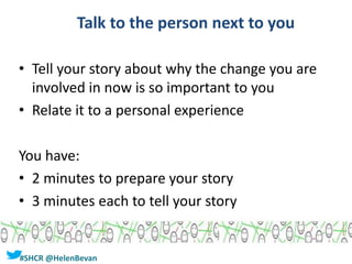#SHCR @HelenBevan
Talk to the person next to you
• Tell your story about why the change you are
involved in now is so important to you
• Relate it to a personal experience
You have:
• 2 minutes to prepare your story
• 3 minutes each to tell your story
 