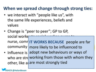 #SHCR @HelenBevan
When we spread change through strong ties:
• we interact with “people like us”, with
the same life experiences, beliefs and
values
• Change is “peer to peer”; GP to GP,
social worker to social worker, nurse to
nurse, community leader to
community leader
• Influence is spread through people
who are strongly connected to each
other, like and trust each other
IT WORKS BECAUSE: people are far
more likely to be influenced to
adopt new behaviours or ways of
working from those with whom they
are most strongly tied
 