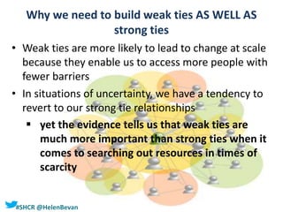 #SHCR @HelenBevan
Why we need to build weak ties AS WELL AS
strong ties
• Weak ties are more likely to lead to change at scale
because they enable us to access more people with
fewer barriers
• In situations of uncertainty, we have a tendency to
revert to our strong tie relationships
 yet the evidence tells us that weak ties are
much more important than strong ties when it
comes to searching out resources in times of
scarcity
 
