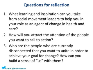 #SHCR @HelenBevan
Questions for reflection
1. What learning and inspiration can you take
from social movement leaders to help you in
your role as an agent of change in health and
care?
2. How will you attract the attention of the people
you want to call to action?
3. Who are the people who are currently
disconnected that you want to unite in order to
achieve your goal for change? How can you
build a sense of “us” with them?
 
