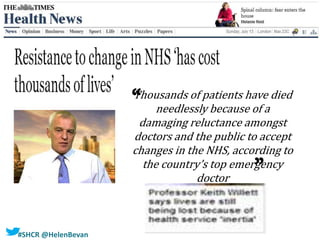 #SHCR @HelenBevan
“
Thousands of patients have died
needlessly because of a
damaging reluctance amongst
doctors and the public to accept
changes in the NHS, according to
the country’s top emergency
doctor
“
 