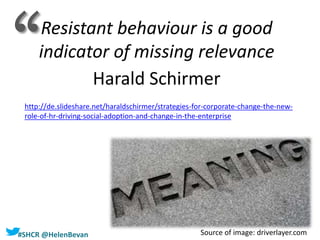 #SHCR @HelenBevan
Resistant behaviour is a good
indicator of missing relevance
Harald Schirmer
http://de.slideshare.net/haraldschirmer/strategies-for-corporate-change-the-new-
role-of-hr-driving-social-adoption-and-change-in-the-enterprise
Source of image: driverlayer.com
‘‘
 