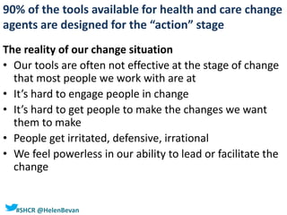 #SHCR @HelenBevan
The reality of our change situation
• Our tools are often not effective at the stage of change
that most people we work with are at
• It’s hard to engage people in change
• It’s hard to get people to make the changes we want
them to make
• People get irritated, defensive, irrational
• We feel powerless in our ability to lead or facilitate the
change
90% of the tools available for health and care change
agents are designed for the “action” stage
 